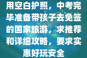 用空白护照，中考完毕准备带孩子去免签的国家旅游，求推荐和详细攻略，要求实惠好玩安全