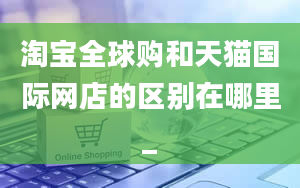 淘宝全球购和天猫国际网店的区别在哪里_