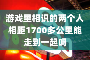 游戏里相识的两个人相距1700多公里能走到一起吗