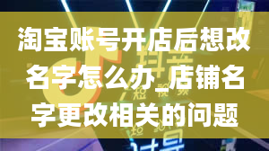 淘宝账号开店后想改名字怎么办_店铺名字更改相关的问题