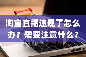 淘宝直播违规了怎么办？需要注意什么？