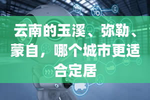 云南的玉溪、弥勒、蒙自，哪个城市更适合定居