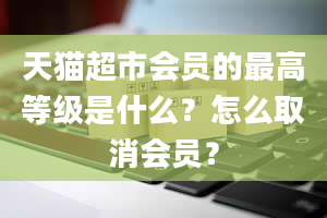 天猫超市会员的最高等级是什么？怎么取消会员？