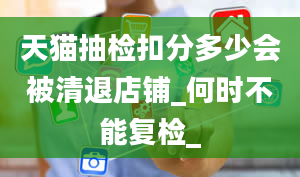 天猫抽检扣分多少会被清退店铺_何时不能复检_