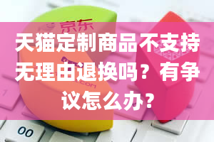 天猫定制商品不支持无理由退换吗？有争议怎么办？