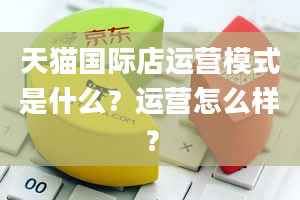 天猫国际店运营模式是什么？运营怎么样？