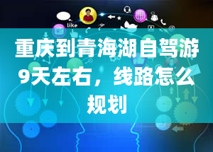 重庆到青海湖自驾游9天左右，线路怎么规划