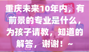 重庆未来10年内，有前景的专业是什么，为孩子请教，知道的解答，谢谢！~