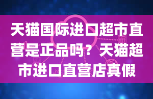 天猫国际进口超市直营是正品吗？天猫超市进口直营店真假