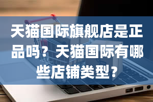 天猫国际旗舰店是正品吗？天猫国际有哪些店铺类型？