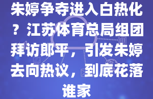 朱婷争夺进入白热化？江苏体育总局组团拜访郎平，引发朱婷去向热议，到底花落谁家