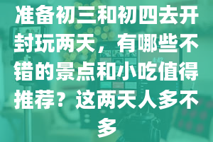 准备初三和初四去开封玩两天，有哪些不错的景点和小吃值得推荐？这两天人多不多