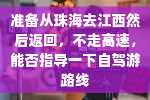 准备从珠海去江西然后返回，不走高速，能否指导一下自驾游路线