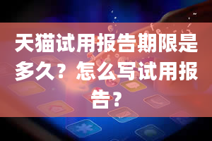 天猫试用报告期限是多久？怎么写试用报告？