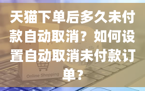 天猫下单后多久未付款自动取消？如何设置自动取消未付款订单？