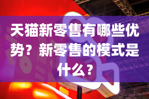 天猫新零售有哪些优势？新零售的模式是什么？