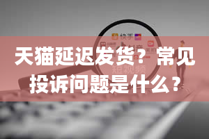 天猫延迟发货？常见投诉问题是什么？