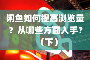 闲鱼如何提高浏览量？从哪些方面入手？（下）