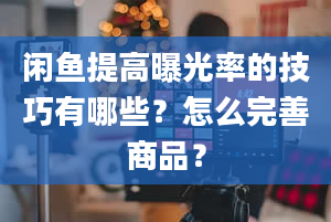 闲鱼提高曝光率的技巧有哪些？怎么完善商品？