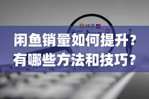 闲鱼销量如何提升？有哪些方法和技巧？