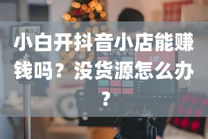 小白开抖音小店能赚钱吗？没货源怎么办？