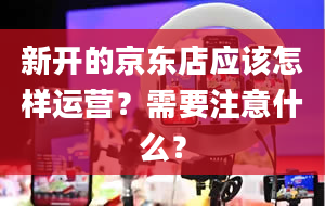 新开的京东店应该怎样运营？需要注意什么？