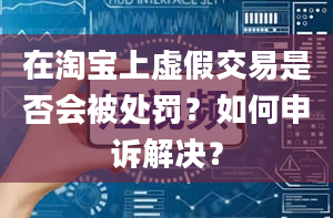 在淘宝上虚假交易是否会被处罚？如何申诉解决？