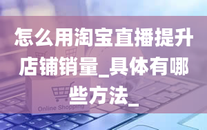 怎么用淘宝直播提升店铺销量_具体有哪些方法_