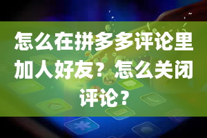 怎么在拼多多评论里加人好友？怎么关闭评论？