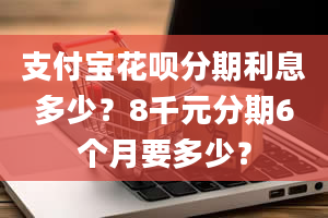 支付宝花呗分期利息多少？8千元分期6个月要多少？