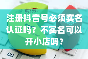 注册抖音号必须实名认证吗？不实名可以开小店吗？