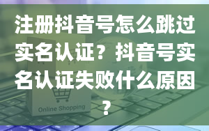 注册抖音号怎么跳过实名认证？抖音号实名认证失败什么原因？