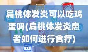 扁桃体发炎可以吃鸡蛋吗(扁桃体发炎患者如何进行食疗)