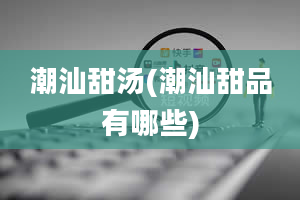 潮汕甜汤(潮汕甜品有哪些)