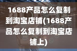 1688产品怎么复制到淘宝店铺(1688产品怎么复制到淘宝店铺上)