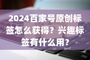 2024百家号原创标签怎么获得？兴趣标签有什么用？