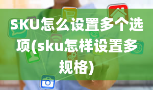 SKU怎么设置多个选项(sku怎样设置多规格)