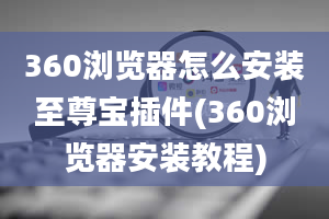 360浏览器怎么安装至尊宝插件(360浏览器安装教程)