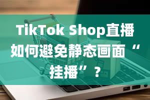 TikTok Shop直播如何避免静态画面“挂播”？