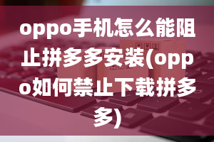 oppo手机怎么能阻止拼多多安装(oppo如何禁止下载拼多多)