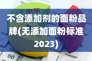 不含添加剂的面粉品牌(无添加面粉标准2023)