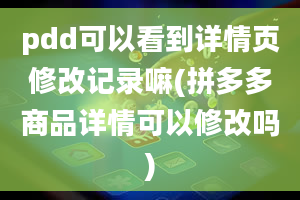 pdd可以看到详情页修改记录嘛(拼多多商品详情可以修改吗)