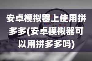 安卓模拟器上使用拼多多(安卓模拟器可以用拼多多吗)