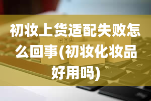 初妆上货适配失败怎么回事(初妆化妆品好用吗)