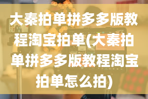 大秦拍单拼多多版教程淘宝拍单(大秦拍单拼多多版教程淘宝拍单怎么拍)