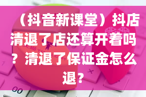 （抖音新课堂）抖店清退了店还算开着吗？清退了保证金怎么退？