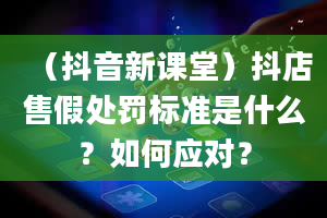 （抖音新课堂）抖店售假处罚标准是什么？如何应对？