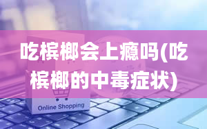 吃槟榔会上瘾吗(吃槟榔的中毒症状)