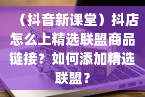 （抖音新课堂）抖店怎么上精选联盟商品链接？如何添加精选联盟？