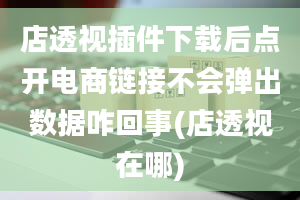 店透视插件下载后点开电商链接不会弹出数据咋回事(店透视在哪)